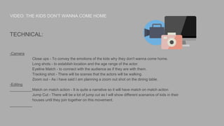 VIDEO: THE KIDS DON’T WANNA COME HOME
TECHNICAL:
-Camera
Close ups - To convey the emotions of the kids why they don't wanna come home.
Long shots - to establish location and the age range of the actor.
Eyeline Match - to connect with the audience as if they are with them.
Tracking shot - There will be scenes that the actors will be walking.
Zoom out - As i have said I am planning a zoom out shot on the dining table.
-Editing
Match on match action - It is quite a narrative so it will have match on match action
Jump Cut - There will be a lot of jump cut as I will show different scenarios of kids in their
houses until they join together on this movement.
 