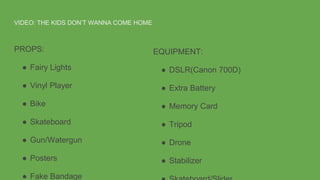 VIDEO: THE KIDS DON’T WANNA COME HOME
PROPS:
● Fairy Lights
● Vinyl Player
● Bike
● Skateboard
● Gun/Watergun
● Posters
● Fake Bandage
EQUIPMENT:
● DSLR(Canon 700D)
● Extra Battery
● Memory Card
● Tripod
● Drone
● Stabilizer
 