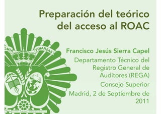 Preparación del teórico
   del acceso al ROAC

     Francisco Jesús Sierra Capel
        Departamento Técnico del
              Registro General de
                Auditores (REGA)
                 Consejo Superior
      Madrid, 2 de Septiembre de
                             2011
 