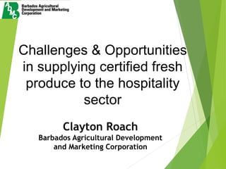 Challenges & Opportunities
in supplying certified fresh
produce to the hospitality
sector
Clayton Roach
Barbados Agricultural Development
and Marketing Corporation
 