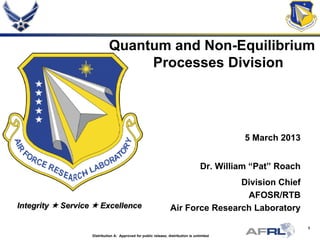 1
Integrity  Service  Excellence
Quantum and Non-Equilibrium
Processes Division
5 March 2013
Dr. William “Pat” Roach
Division Chief
AFOSR/RTB
Air Force Research Laboratory
Distribution A: Approved for public release; distribution is unlimited
 