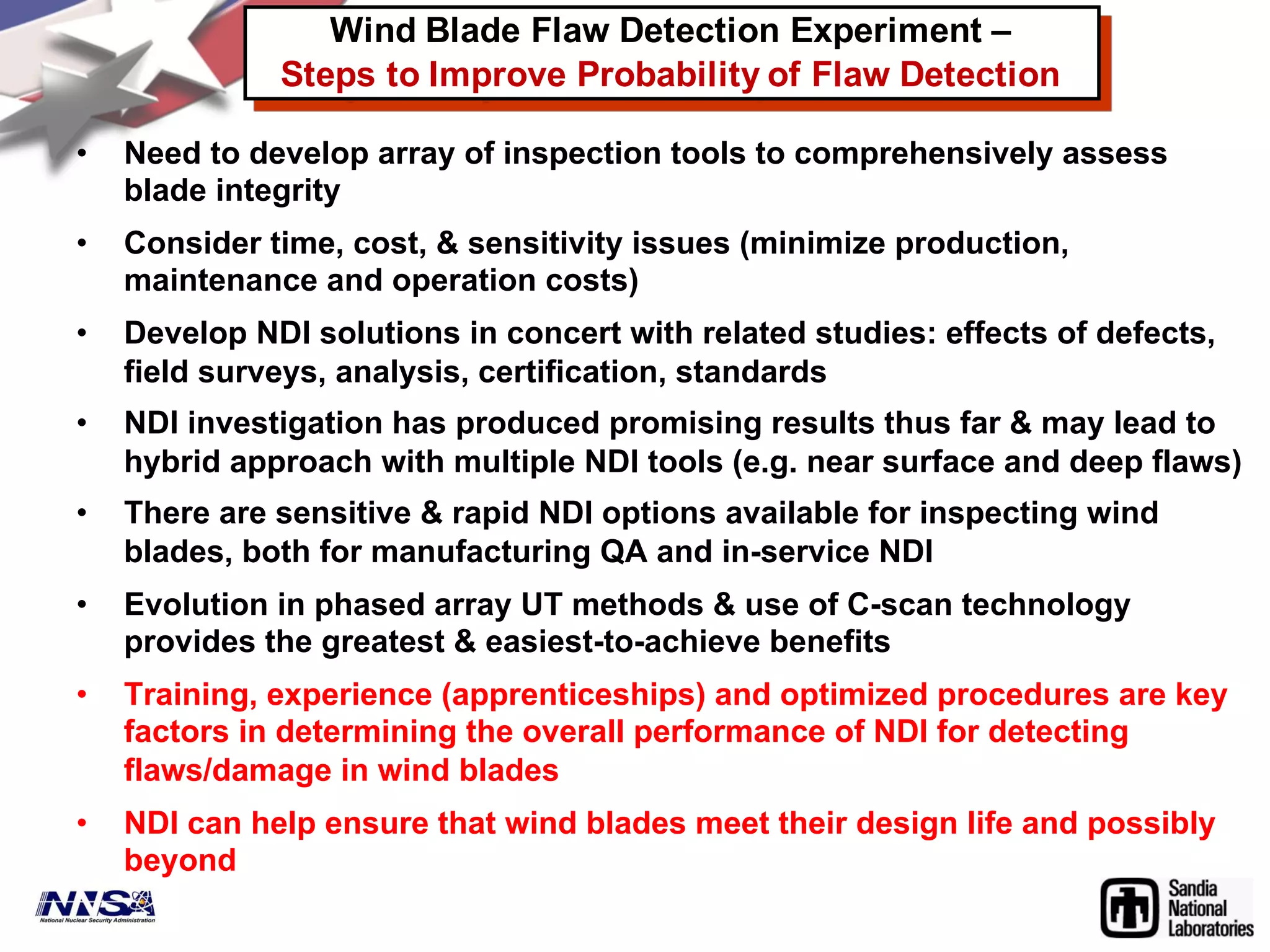 • Need to develop array of inspection tools to comprehensively assess
blade integrity
• Consider time, cost, & sensitivity issues (minimize production,
maintenance and operation costs)
• Develop NDI solutions in concert with related studies: effects of defects,
field surveys, analysis, certification, standards
• NDI investigation has produced promising results thus far & may lead to
hybrid approach with multiple NDI tools (e.g. near surface and deep flaws)
• There are sensitive & rapid NDI options available for inspecting wind
blades, both for manufacturing QA and in-service NDI
• Evolution in phased array UT methods & use of C-scan technology
provides the greatest & easiest-to-achieve benefits
• Training, experience (apprenticeships) and optimized procedures are key
factors in determining the overall performance of NDI for detecting
flaws/damage in wind blades
• NDI can help ensure that wind blades meet their design life and possibly
beyond
Wind Blade Flaw Detection Experiment –
Steps to Improve Probability of Flaw Detection
 