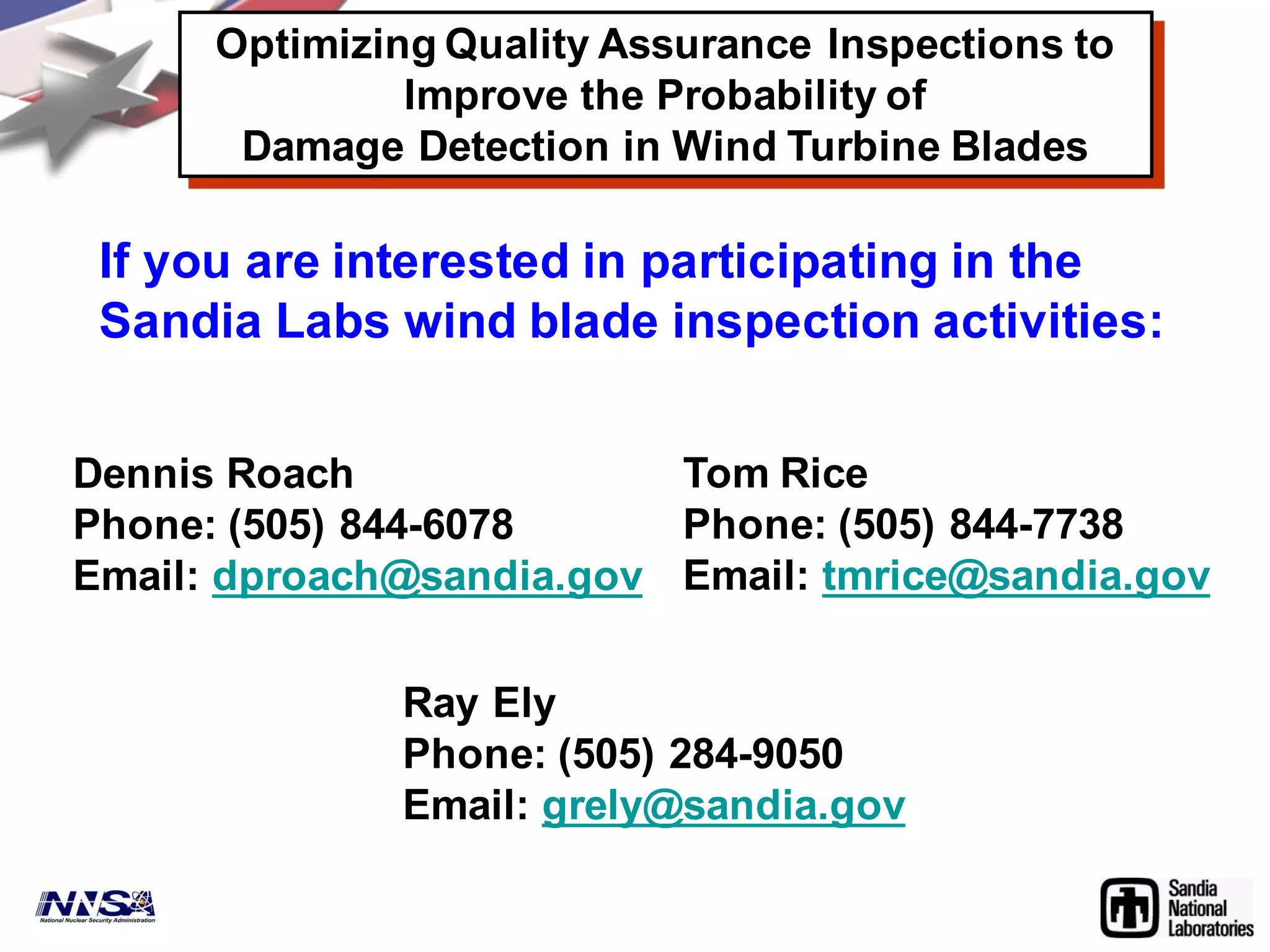 If you are interested in participating in the
Sandia Labs wind blade inspection activities:
Tom Rice
Phone: (505) 844-7738
Email: tmrice@sandia.gov
Dennis Roach
Phone: (505) 844-6078
Email: dproach@sandia.gov
Ray Ely
Phone: (505) 284-9050
Email: grely@sandia.gov
Optimizing Quality Assurance Inspections to
Improve the Probability of
Damage Detection in Wind Turbine Blades
 