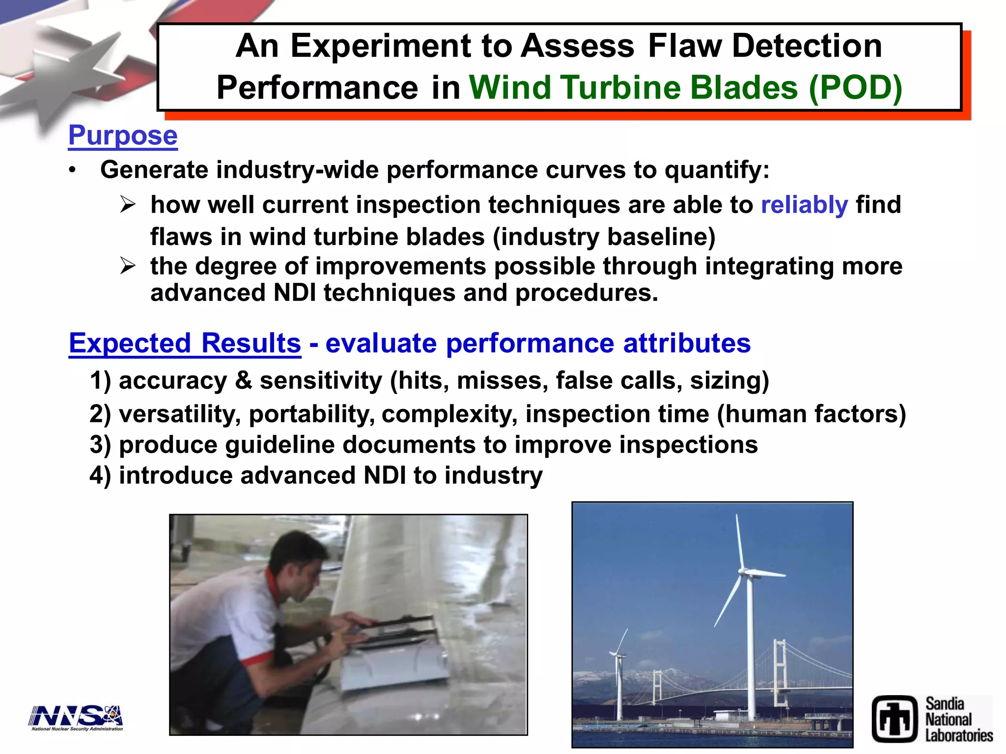 Purpose
• Generate industry-wide performance curves to quantify:
Ø how well current inspection techniques are able to reliably find
flaws in wind turbine blades (industry baseline)
Ø the degree of improvements possible through integrating more
advanced NDI techniques and procedures.
An Experiment to Assess Flaw Detection
Performance in Wind Turbine Blades (POD)
Expected Results - evaluate performance attributes
1) accuracy & sensitivity (hits, misses, false calls, sizing)
2) versatility, portability, complexity, inspection time (human factors)
3) produce guideline documents to improve inspections
4) introduce advanced NDI to industry
 