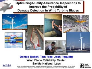 Sandia is a multiprogram laboratory operated by Sandia Corporation, a Lockheed Martin Company, for the United
States Department of Energy’s National Nuclear Security Administration under contract DE-AC04-94AL85000.
Dennis Roach, Tom Rice, Josh Paquette
Wind Blade Reliability Center
Sandia National Labs
Optimizing Quality Assurance Inspections to
Improve the Probability of
Damage Detection in Wind Turbine Blades
 