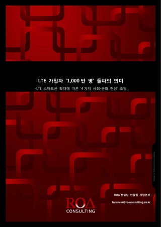 ROA Consulting_2012_008_0910




                          LTE 가입자 ‘1,000 만 명’ 돌파의 의미
                       -LTE 스마트폰 확대에 따른 ‘4 가지 사회-문화 현상’ 조망




                                                                         ROA 컨설팅 컨설팅 사업본부

                                                                       business@roaconsulting.co.kr
                                                        1
Source 2012 ROA Consulting, Inc. All rights reserved.       Reproduction in whole or in part is prohibited
 