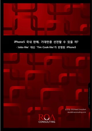 ROA Consu lting_009_201
                                                                                               120914




 iPhone5 국내 판매, 기
                기대만큼 선전 수 있을 까?
                   큼 전할      까
     -
     -‘Jobs-like’ 대신 ‘Tim Cook-l
                   신           like’가 반영된 iPhone5
                                      반




                                                                                   김 진영, CEO/H
                                                                                             Head Consultant
                                                                                        david@roa
                                                                                                aconsulting.c
                                                                                                            co.kr




Source 2012 ROA Co
     e           onsulting, Inc. All rights reserve
                                 A                ed.   1   Reproductio in whole or iin part is prohibited.
                                                                      on
 
