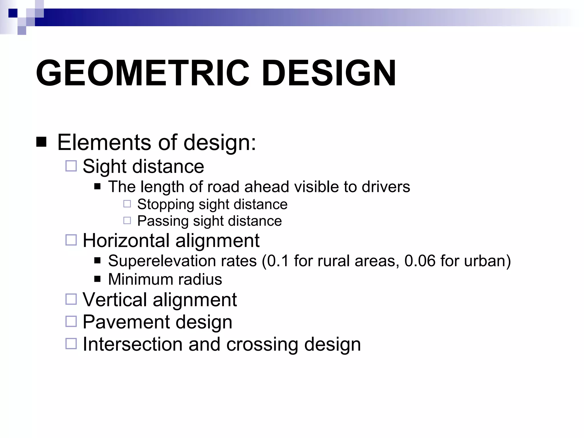 GEOMETRIC DESIGN Elements of design: Sight distance The length of road ahead visible to drivers Stopping sight distance Passing sight distance  Horizontal alignment Superelevation rates (0.1 for rural areas, 0.06 for urban) Minimum radius Vertical alignment Pavement design Intersection and crossing design 