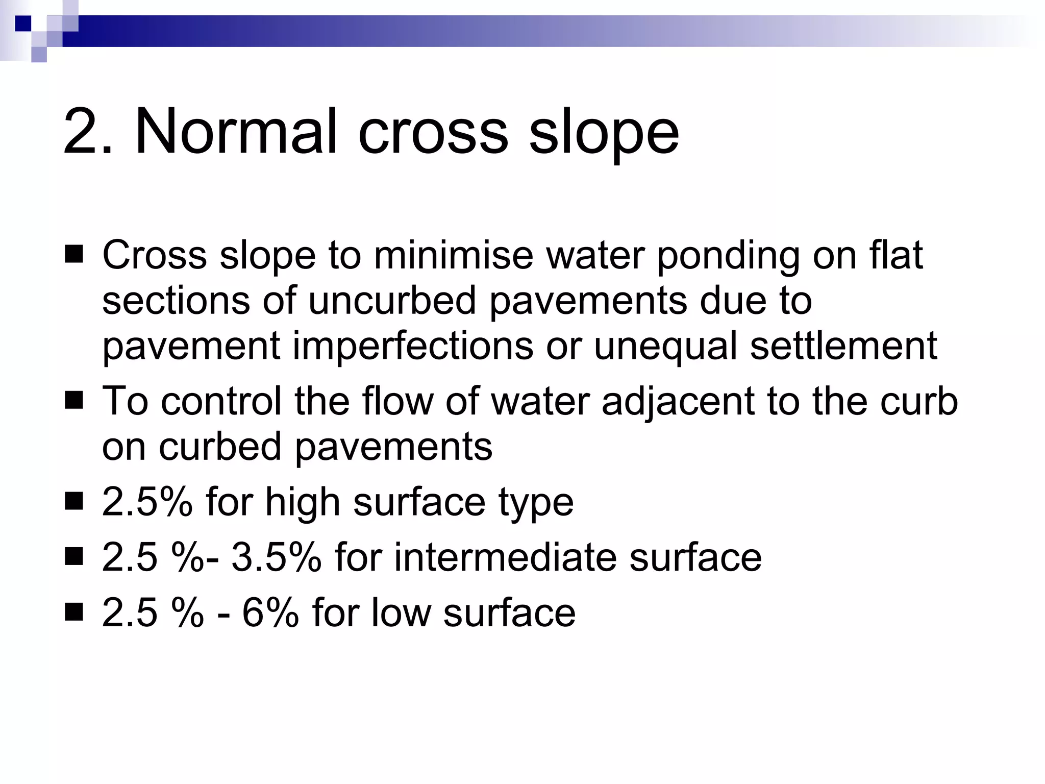 2. Normal cross slope Cross slope to minimise water ponding on flat sections of uncurbed pavements due to pavement imperfections or unequal settlement  To control the flow of water adjacent to the curb on curbed pavements 2.5% for high surface type 2.5 %- 3.5% for intermediate surface 2.5 % - 6% for low surface 