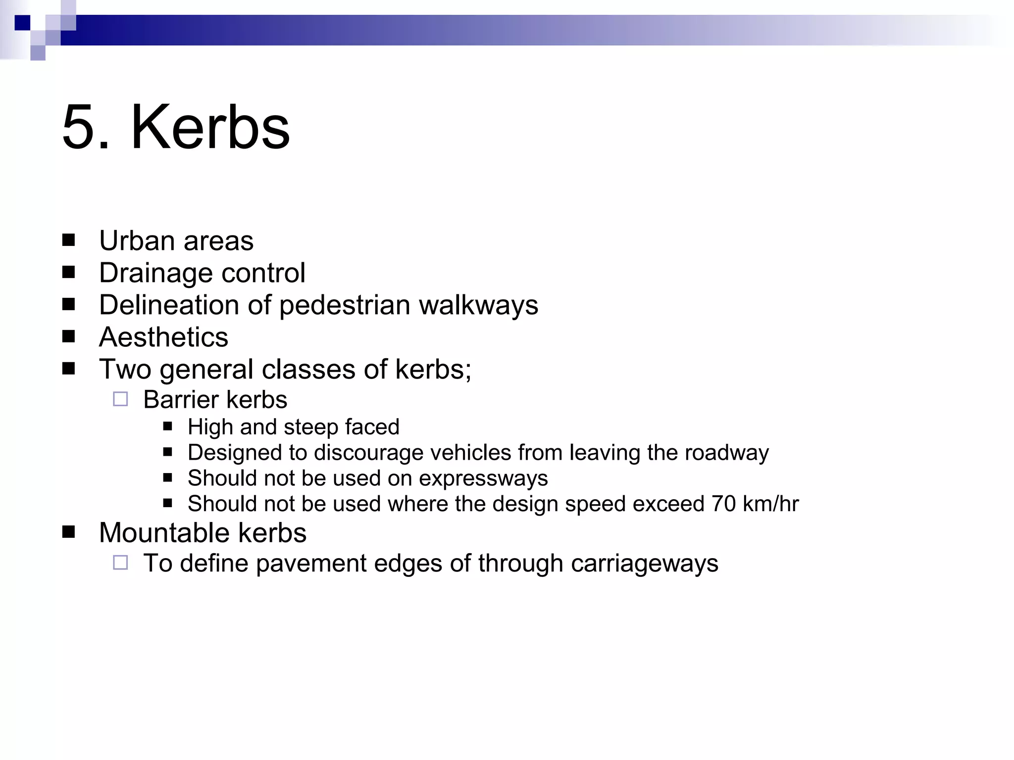 5. Kerbs Urban areas Drainage control Delineation of pedestrian walkways Aesthetics Two general classes of kerbs; Barrier kerbs High and steep faced Designed to discourage vehicles from leaving the roadway Should not be used on expressways Should not be used where the design speed exceed 70 km/hr Mountable kerbs To define pavement edges of through carriageways 