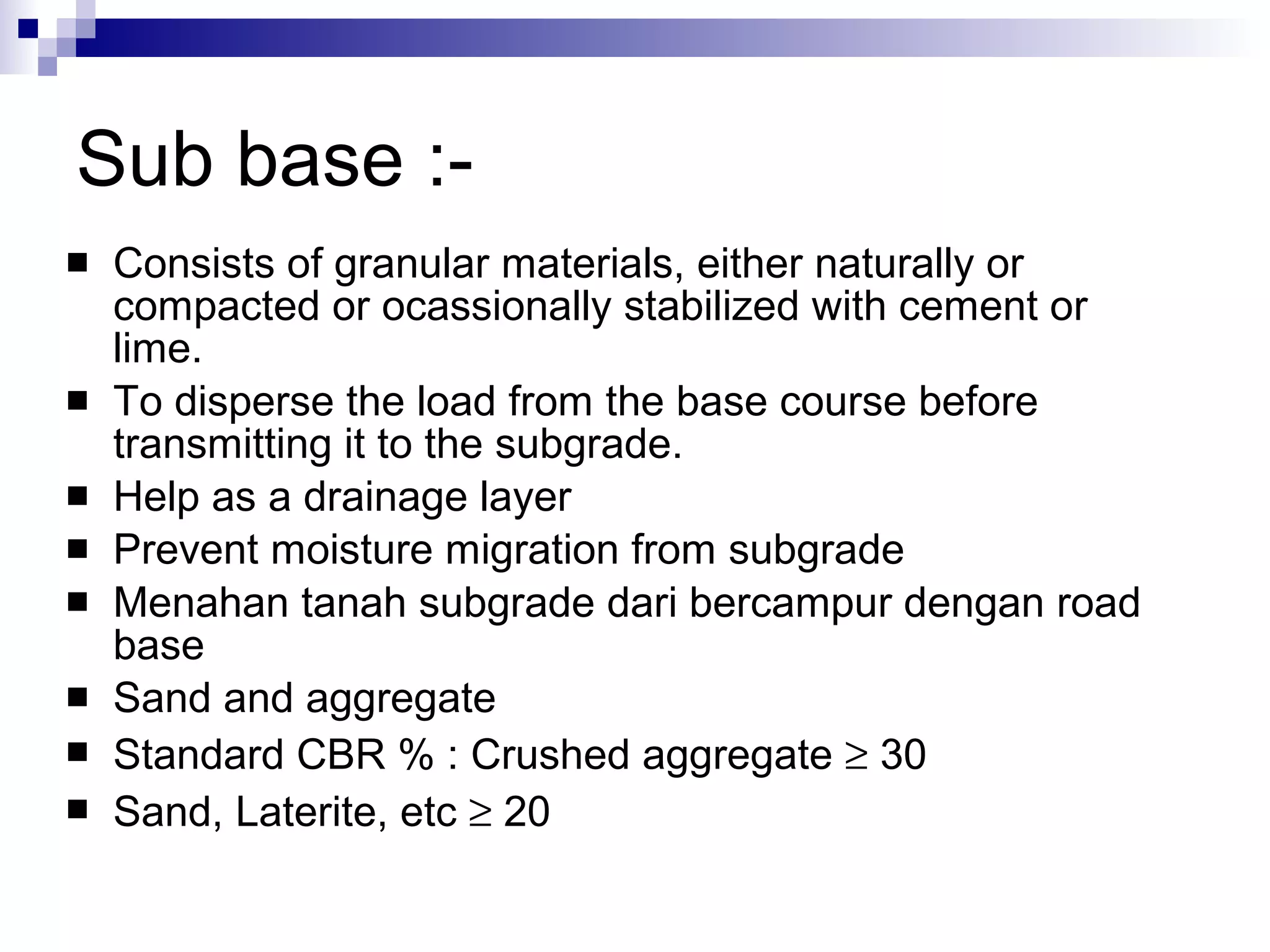 Sub base :- Consists of granular materials, either naturally or compacted or ocassionally stabilized with cement or lime.  To disperse the load from the base course before transmitting it to the subgrade. Help as a drainage layer Prevent moisture migration from subgrade Menahan tanah subgrade dari bercampur dengan road base Sand and aggregate Standard CBR % : Crushed aggregate    30 Sand, Laterite, etc    20 