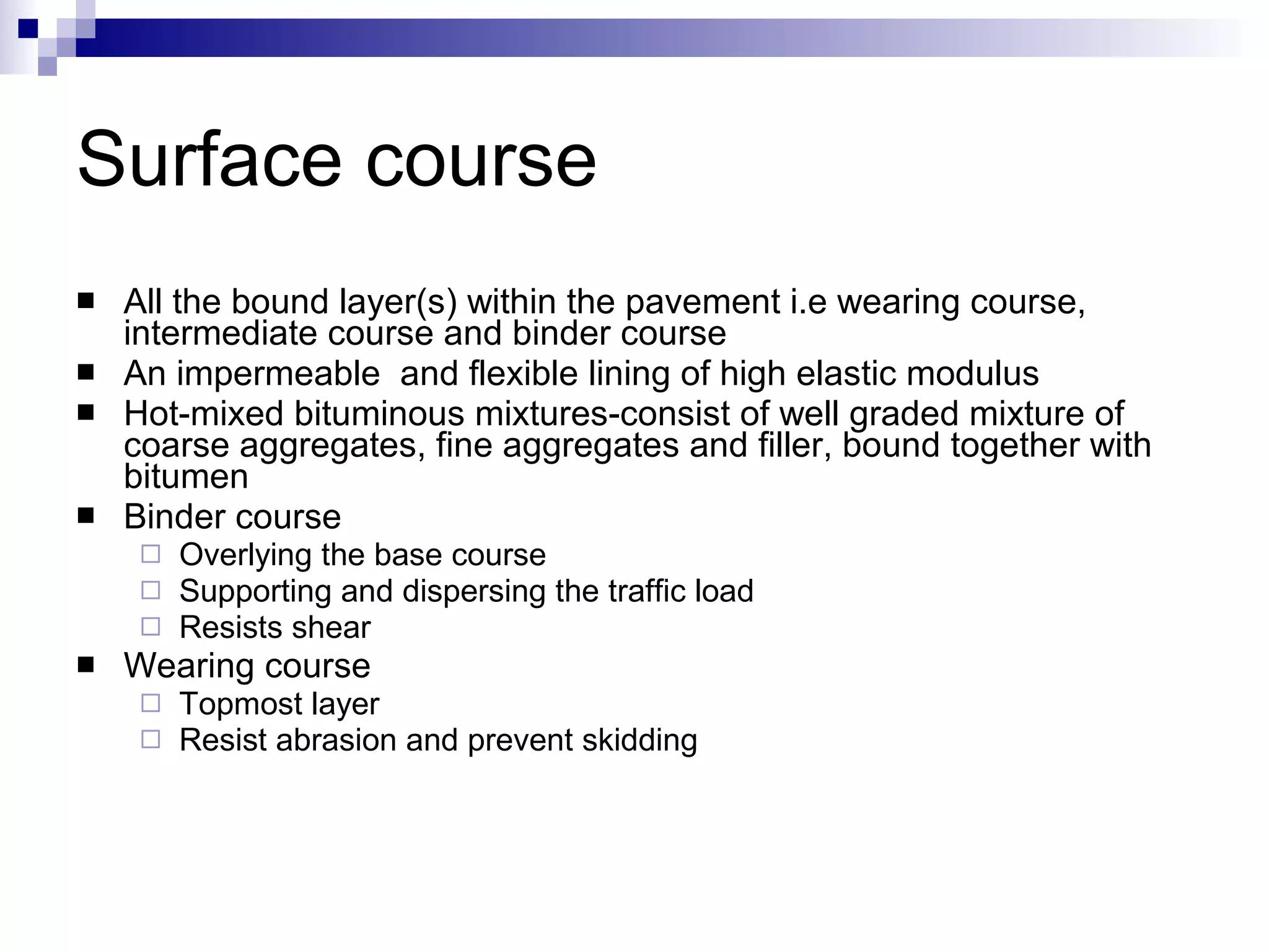 Surface course All the bound layer(s) within the pavement i.e wearing course, intermediate course and binder course An impermeable  and flexible lining of high elastic modulus Hot-mixed bituminous mixtures-consist of well graded mixture of coarse aggregates, fine aggregates and filler, bound together with bitumen Binder course Overlying the base course Supporting and dispersing the traffic load Resists shear Wearing course Topmost layer Resist abrasion and prevent skidding 