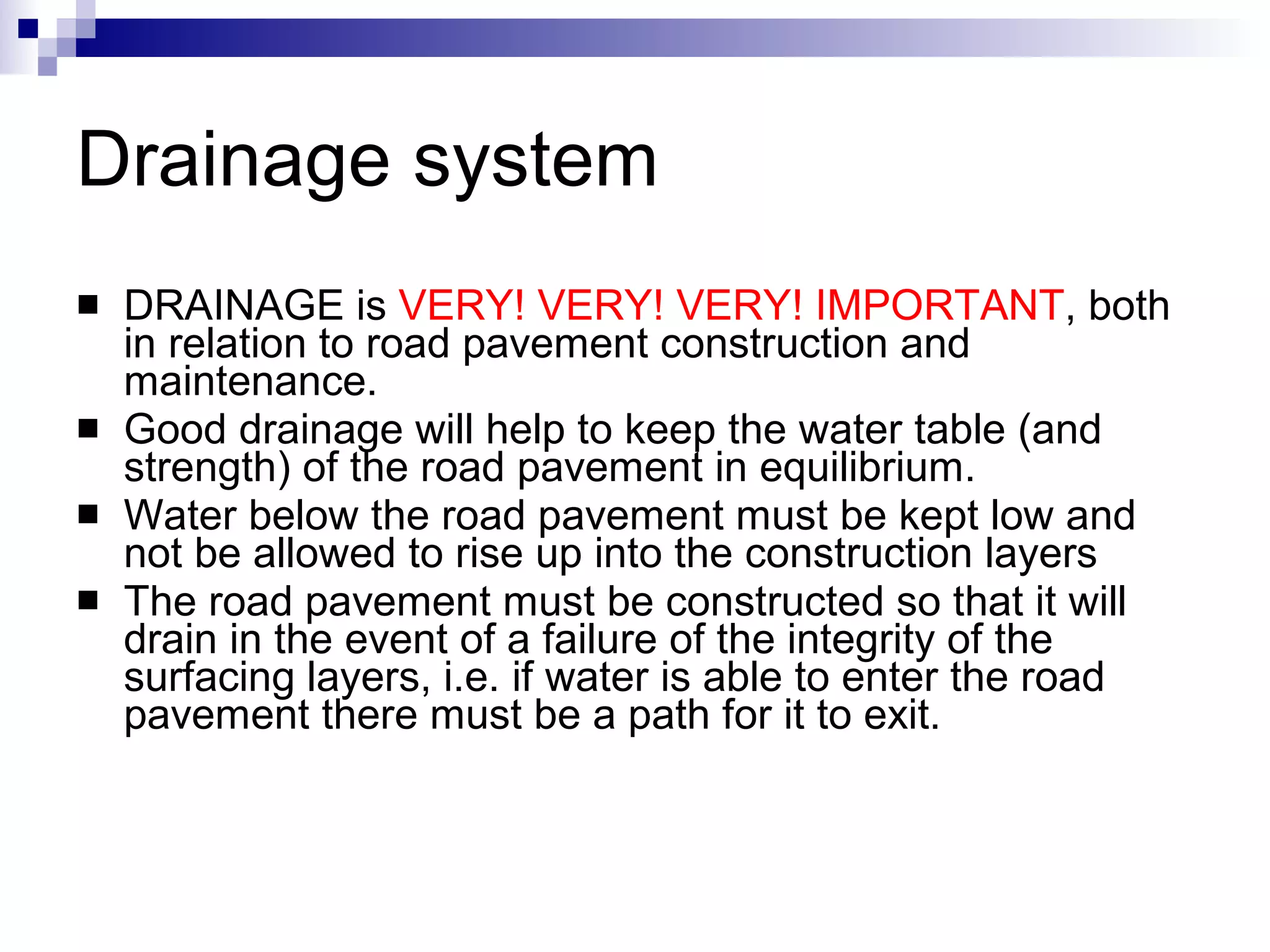 Drainage system DRAINAGE is  VERY! VERY! VERY! IMPORTANT , both in relation to road pavement construction and maintenance. Good drainage will help to keep the water table (and strength) of the road pavement in equilibrium. Water below the road pavement must be kept low and not be allowed to rise up into the construction layers  The road pavement must be constructed so that it will drain in the event of a failure of the integrity of the surfacing layers, i.e. if water is able to enter the road pavement there must be a path for it to exit. 