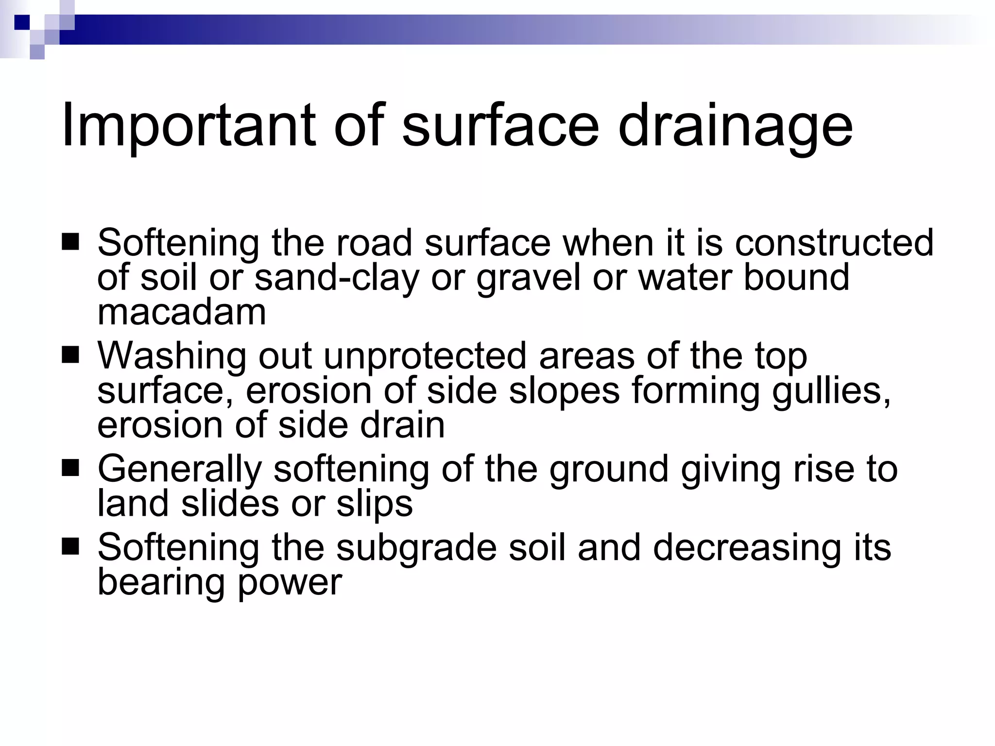 Important of surface drainage Softening the road surface when it is constructed of soil or sand-clay or gravel or water bound macadam Washing out unprotected areas of the top surface, erosion of side slopes forming gullies, erosion of side drain Generally softening of the ground giving rise to land slides or slips Softening the subgrade soil and decreasing its bearing power 