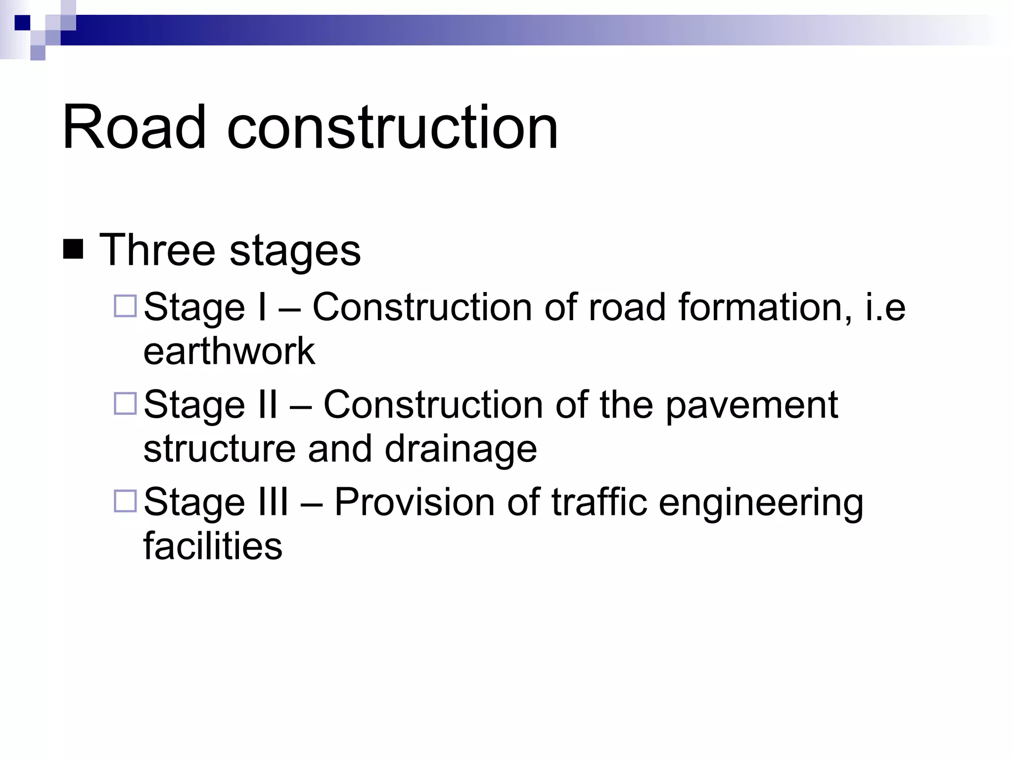 Road construction Three stages Stage I – Construction of road formation, i.e earthwork Stage II – Construction of the pavement structure and drainage Stage III – Provision of traffic engineering facilities 