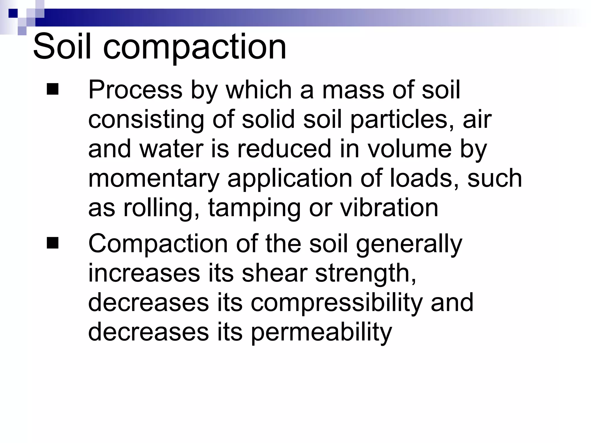 Soil compaction Process by which a mass of soil consisting of solid soil particles, air and water is reduced in volume by momentary application of loads, such as rolling, tamping or vibration Compaction of the soil generally increases its shear strength, decreases its compressibility and decreases its permeability 