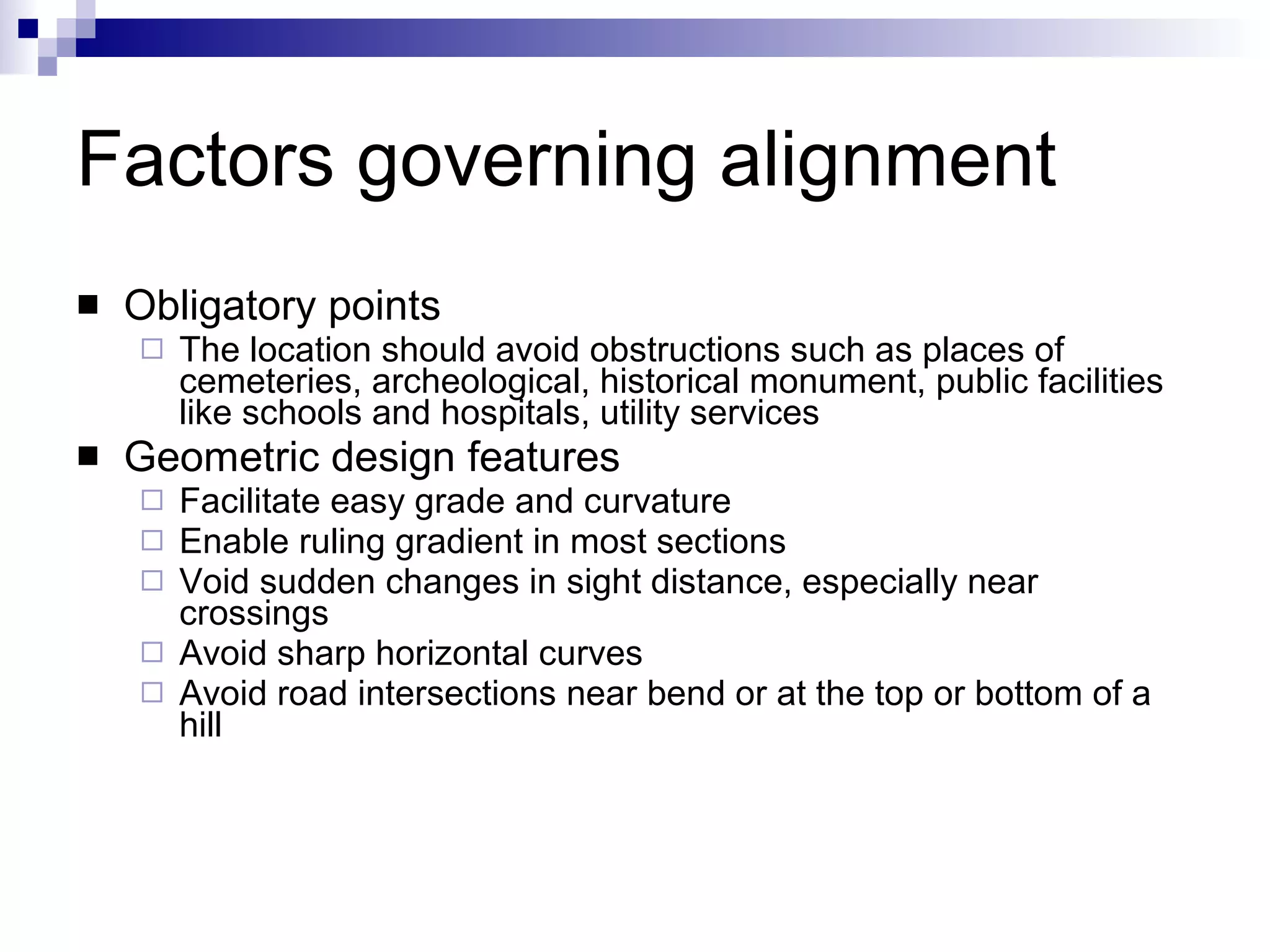 Factors governing alignment Obligatory points The location should avoid obstructions such as places of cemeteries, archeological, historical monument, public facilities like schools and hospitals, utility services Geometric design features Facilitate easy grade and curvature Enable ruling gradient in most sections Void sudden changes in sight distance, especially near crossings Avoid sharp horizontal curves  Avoid road intersections near bend or at the top or bottom of a hill 