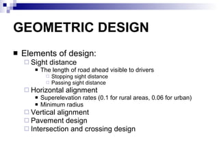 GEOMETRIC DESIGN Elements of design: Sight distance The length of road ahead visible to drivers Stopping sight distance Passing sight distance  Horizontal alignment Superelevation rates (0.1 for rural areas, 0.06 for urban) Minimum radius Vertical alignment Pavement design Intersection and crossing design 