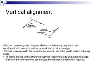 Vertical alignment Vertical curves or grade changes, like horizontal curves, require proper consideration to minimize earthwork, cost, and erosion damage.  Vertical curves provide the transition between an incoming grade and an outgoing grade.  The grade change is the difference between incoming grade and outgoing grade. The shorter the vertical curve can be kept, the smaller the earthwork required. 