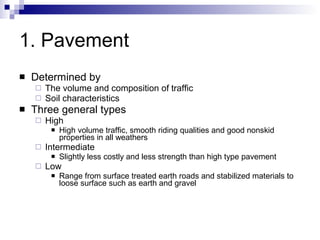1. Pavement Determined by  The volume and composition of traffic Soil characteristics Three general types High High volume traffic, smooth riding qualities and good nonskid properties in all weathers Intermediate Slightly less costly and less strength than high type pavement  Low Range from surface treated earth roads and stabilized materials to loose surface such as earth and gravel 