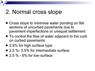 2. Normal cross slope Cross slope to minimise water ponding on flat sections of uncurbed pavements due to pavement imperfections or unequal settlement  To control the flow of water adjacent to the curb on curbed pavements 2.5% for high surface type 2.5 %- 3.5% for intermediate surface 2.5 % - 6% for low surface 
