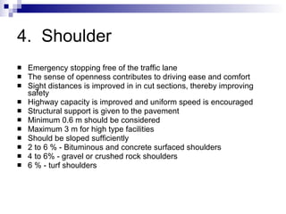 4.  Shoulder Emergency stopping free of the traffic lane The sense of openness contributes to driving ease and comfort Sight distances is improved in in cut sections, thereby improving safety Highway capacity is improved and uniform speed is encouraged Structural support is given to the pavement Minimum 0.6 m should be considered Maximum 3 m for high type facilities Should be sloped sufficiently 2 to 6 % - Bituminous and concrete surfaced shoulders 4 to 6% - gravel or crushed rock shoulders 6 % - turf shoulders 