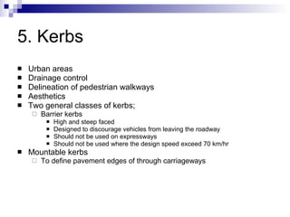 5. Kerbs Urban areas Drainage control Delineation of pedestrian walkways Aesthetics Two general classes of kerbs; Barrier kerbs High and steep faced Designed to discourage vehicles from leaving the roadway Should not be used on expressways Should not be used where the design speed exceed 70 km/hr Mountable kerbs To define pavement edges of through carriageways 