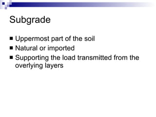 Subgrade Uppermost part of the soil Natural or imported Supporting the load transmitted from the overlying layers 