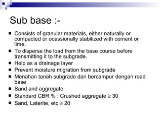 Sub base :- Consists of granular materials, either naturally or compacted or ocassionally stabilized with cement or lime.  To disperse the load from the base course before transmitting it to the subgrade. Help as a drainage layer Prevent moisture migration from subgrade Menahan tanah subgrade dari bercampur dengan road base Sand and aggregate Standard CBR % : Crushed aggregate    30 Sand, Laterite, etc    20 