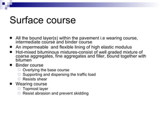 Surface course All the bound layer(s) within the pavement i.e wearing course, intermediate course and binder course An impermeable  and flexible lining of high elastic modulus Hot-mixed bituminous mixtures-consist of well graded mixture of coarse aggregates, fine aggregates and filler, bound together with bitumen Binder course Overlying the base course Supporting and dispersing the traffic load Resists shear Wearing course Topmost layer Resist abrasion and prevent skidding 