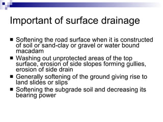 Important of surface drainage Softening the road surface when it is constructed of soil or sand-clay or gravel or water bound macadam Washing out unprotected areas of the top surface, erosion of side slopes forming gullies, erosion of side drain Generally softening of the ground giving rise to land slides or slips Softening the subgrade soil and decreasing its bearing power 