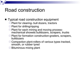 Road construction Typical road construction equipment Plant for clearing- bull dozers, tractors Plant for drilling/ripping Plant for each mining and moving process- mechanical showels bulldozers, scrapers, trucks Plant for formation construction-graders, scrapers, bulldozers Compaction plant-rollers of various types tracked, smooth, or rubber tyred Bituminous mixing plant 