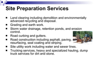 Site Preparation Services Land clearing including demolition and environmentally advanced recycling and disposal. Grading and earth work. Storm water drainage, retention ponds, and erosion control.  Road curbing and gutters.  Road construction including asphalt, paving, resurfacing, seal coating and striping.  Site utility work including water and sewer lines.  Trucking services, heavy and specialized hauling, dump truck services for dirt and stone.  