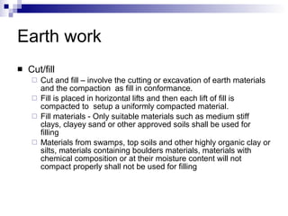 Earth work Cut/fill Cut and fill – involve the cutting or excavation of earth materials and the compaction  as fill in conformance. Fill is placed in horizontal lifts and then each lift of fill is compacted to  setup a uniformly compacted material. Fill materials - Only suitable materials such as medium stiff clays, clayey sand or other approved soils shall be used for filling Materials from swamps, top soils and other highly organic clay or silts, materials containing boulders materials, materials with chemical composition or at their moisture content will not compact properly shall not be used for filling 