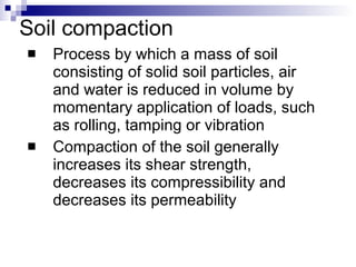 Soil compaction Process by which a mass of soil consisting of solid soil particles, air and water is reduced in volume by momentary application of loads, such as rolling, tamping or vibration Compaction of the soil generally increases its shear strength, decreases its compressibility and decreases its permeability 