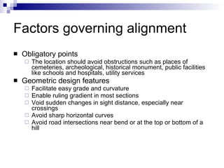 Factors governing alignment Obligatory points The location should avoid obstructions such as places of cemeteries, archeological, historical monument, public facilities like schools and hospitals, utility services Geometric design features Facilitate easy grade and curvature Enable ruling gradient in most sections Void sudden changes in sight distance, especially near crossings Avoid sharp horizontal curves  Avoid road intersections near bend or at the top or bottom of a hill 