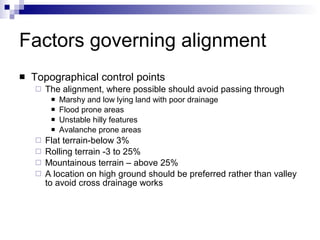 Factors governing alignment Topographical control points The alignment, where possible should avoid passing through Marshy and low lying land with poor drainage Flood prone areas Unstable hilly features Avalanche prone areas Flat terrain-below 3% Rolling terrain -3 to 25% Mountainous terrain – above 25%  A location on high ground should be preferred rather than valley to avoid cross drainage works 