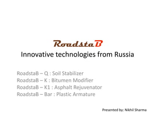 RoadstaB
Innovative technologies from Russia
RoadstaB – Q : Soil Stabilizer
RoadstaB – K : Bitumen Modifier
RoadstaB – K1 : Asphalt Rejuvenator
RoadstaB – Bar : Plastic Armature
Presented by: Nikhil Sharma

 