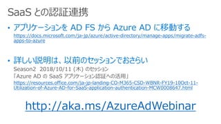 https://docs.microsoft.com/ja-jp/azure/active-directory/manage-apps/migrate-adfs-
apps-to-azure
Season2 2018/10/11 (ľ) Υå
Azure AD  SaaS ץꥱ`J^ؤλá
https://resources.office.com/ja-jp-landing-CO-M365-CSD-WBNR-FY19-10Oct-11-
Utilization-of-Azure-AD-for-SaaS-application-authentication-MCW0008647.html
http://aka.ms/AzureAdWebinar
SaaS ȤJ^BЯ
 