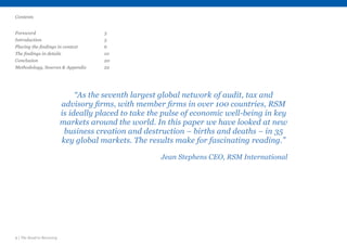 2 | The Road to Recovery
“As the seventh largest global network of audit, tax and
advisory firms, with member firms in over 100 countries, RSM
is ideally placed to take the pulse of economic well-being in key
markets around the world. In this paper we have looked at new
business creation and destruction – births and deaths – in 35
key global markets. The results make for fascinating reading.”
Jean Stephens CEO, RSM International
Contents
Foreword					3
Introduction					 5
Placing the findings in context		 6
The findings in details			 10
Conclusion					 20
Methodology, Sources & Appendix		 22
 