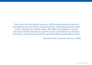 The Road to Recovery | 21
Four years into the global recovery, GDP growth remains weak and
unemployment rates high in many countries, indicating persistent lags
in the redeployment of idle assets. But RSM's investigation reveals
that the economic downturn of 2008-09 also stimulated new business
formation, providing grounds for optimism about sustainable growth.
David Bartlett, Economic Advisor to RSM
 