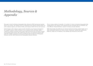 22 | The Road to Recovery
Methodology, Sources 
Appendix
This paper is based on business demography data collected by RSM International member
firms in 35 countries. The database draws on information from national statistical offices on
active company registers, new business births, and company deaths between 2007 and 2011.
Yearly changes in the company registers permit calculation of net business formation in
the sampled countries. Yearly increments of new company births and deaths enable a
comparative analysis of business churn trends within and between the developed economy
and emerging market groups. Data collected has also been cross referenced against other
publically available research and analysis including the Eurostat Business Demography
Indicators and the OECD Structural and Demographic Business Statistics.
The tri-country analysis of Australia, U.K. and the U.S. draws on business demography data
(disaggregated to the industry level) obtained from the Australian Bureau of Statistics, the
U.K. Office for National Statistics, and the U.S. Bureau of Labor Statistics.
RSM acknowledges that differences in national statistical reporting methods hinder use of
fully standardised statistics for country-country comparisons. Against that qualification,
RSM has a high level of confidence in the findings and conclusions of this study.
 