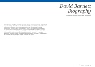 The Road to Recovery | 23
David Bartlett
Biography
David Bartlett, Economic Advisor, RSM International
Global business consultant, educator, and author with 25 years of experience in international
corporate strategy. Senior Lecturer, Carlson School of Management, University of Minnesota.
Specialisation: Emerging Markets, Global Manufacturing, International Technology
Management. Author of a prize winning book on Eastern Europe and numerous articles
on emerging markets, foreign trade and investment, and global finance. Holder of faculty
appointments at Vanderbilt University (U.S.), Yerevan State University (Armenia), and
University of World Economy and Diplomacy (Uzbekistan). Recepient of a Fulbright
Scholarship, Salzsburg Seminar Fellowship, and other scholarly awards. Ph.D. and B.A. from
the University of California; M.A. from the University of Chicago.
 