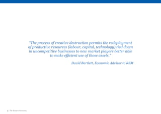 4 | The Road to Recovery
“The process of creative destruction permits the redeployment
of productive resources (labour, capital, technology) tied down
in uncompetitive businesses to new market players better able
to make efficient use of those assets.”
David Bartlett, Economic Advisor to RSM
 