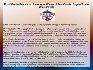 Road Warrior Foundation Announces Winner of Free Can-Am Spyder Three-
Wheel Vehicle
(1888 PressRelease) Contest designed to offer adventure therapy to a deserving veteran.
PITTSBURGH – When people think of therapy, they often imagine a couch and conversation. Road
Warrior Foundation, however, has another definition in mind: adventure. The idea behind adventure
therapy is that getting outside and soaking in the beauty of the world around us can help clear one’s
mind. One group who has particularly responded positively to adventure therapy is military veterans.
Road Warrior Foundation brings its adventure therapy mission to life by teaming with powersports
giant BRP, maker of Can-Am on- and off-road vehicles, Sea-Doo watercraft and Ski-Doo snowmobiles.
This year, they awarded Aubrey Hand of South Carolina, an injured veteran, with a custom Can-Am
Spyder F3-S three-wheel vehicle and an all-expenses paid spot on a future multi-day Road Warrior
Ride.
“We are extremely excited to announce that Aubrey Hand is the winner of the 2020 Can-Am Spyder
F3-S and a spot on an upcoming Road Warrior Ride,” said Stephen Berger. “Aubrey exemplifies what
adventure therapy is all about – getting out, pushing yourself, and seeing what you’re capable of – and
we’re excited to see where his new ride takes him.”
Hand was severely wounded in Afghanistan and spent almost 18 months at Walter Reed Medical
Center learning how to walk again after a leg amputation. A caring husband and father, he sets an
example for his son and refuses to be defined by his disability.
 