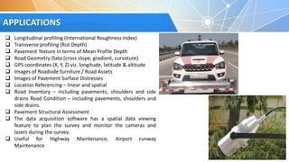 APPLICATIONS
 Longitudinal profiling (International Roughness Index)
 Transverse profiling (Rut Depth)
 Pavement Texture in terms of Mean Profile Depth
 Road Geometry Data (cross slope, gradient, curvature)
 GPS coordinates (X, Y, Z) viz. longitude, latitude & altitude
 Images of Roadside furniture / Road Assets
 Images of Pavement Surface Distresses
 Location Referencing – linear and spatial
 Road Inventory – including pavements, shoulders and side
drains Road Condition – including pavements, shoulders and
side drains.
 Pavement Structural Assessment
 The data acquisition software has a spatial data viewing
feature to plan the survey and monitor the cameras and
lasers during the survey.
 Useful for Highway Maintenance, Airport runway
Maintenance
 