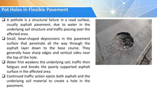 Pot Holes in Flexible Pavement
 A pothole is a structural failure in a road surface,
usually asphalt pavement, due to water in the
underlying soil structure and traffic passing over the
affected area.
 Small, bowl-shaped depressions in the pavement
surface that penetrate all the way through the
asphalt layer down to the base course. They
generally have sharp edges and vertical sides near
the top of the hole.
 Water first weakens the underlying soil; traffic then
fatigues and breaks the poorly supported asphalt
surface in the affected area.
 Continued traffic action ejects both asphalt and the
underlying soil material to create a hole in the
pavement.
 