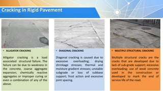 Cracking in Rigid Pavement
• ALLIGATOR CRACKING
Alligator cracking is a load
associated structural failure. The
failure can be due to weakness in
the concrete, coarse aggregate
expansion; chemically reactive
aggregates or improper curing or
even a combination of any of the
above.
• DIAGONAL CRACKING
Diagonal cracking is caused due to
excessive overloading; drying
shrinkage stresses; thermal and
moisture gradient stresses; unstable
subgrade or loss of subbase
support; frost action and excessive
joint spacing.
• MULTIPLE STRUCTURAL CRACKING
Multiple structural cracks are the
cracks that are developed due to
lack of sub-grade support; excessive
overloading; use of weak concrete
used in the construction or
developed to mark the end of
service life of the road.
 