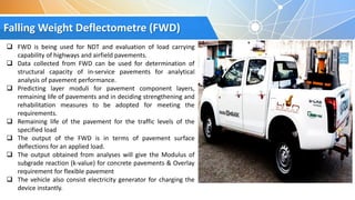 Falling Weight Deflectometre (FWD)
 FWD is being used for NDT and evaluation of load carrying
capability of highways and airfield pavements.
 Data collected from FWD can be used for determination of
structural capacity of in-service pavements for analytical
analysis of pavement performance.
 Predicting layer moduli for pavement component layers,
remaining life of pavements and in deciding strengthening and
rehabilitation measures to be adopted for meeting the
requirements.
 Remaining life of the pavement for the traffic levels of the
specified load
 The output of the FWD is in terms of pavement surface
deflections for an applied load.
 The output obtained from analyses will give the Modulus of
subgrade reaction (k-value) for concrete pavements & Overlay
requirement for flexible pavement
 The vehicle also consist electricity generator for charging the
device instantly.
 