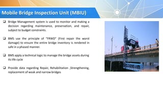 Mobile Bridge Inspection Unit (MBIU)
 Bridge Management system is used to monitor and making a
decision regarding maintenance, preservation, and repair,
subject to budget constraints.
 BMS use the principle of “FRWD” (First repair the worst
damage) to ensure the entire bridge inventory is rendered in
safe in a phased manner.
 BMS apply a technical logic to manage the bridge assets during
its life cycle
 Provide data regarding Repair, Rehabilitation ,Strengthening,
replacement of weak and narrow bridges
 